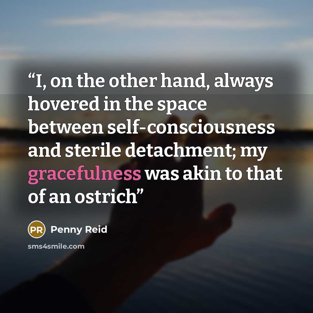 “I, on the other hand, always hovered in the space between self-consciousness and sterile detachment; my gracefulness was akin to that of an ostrich” quote by Penny Reid