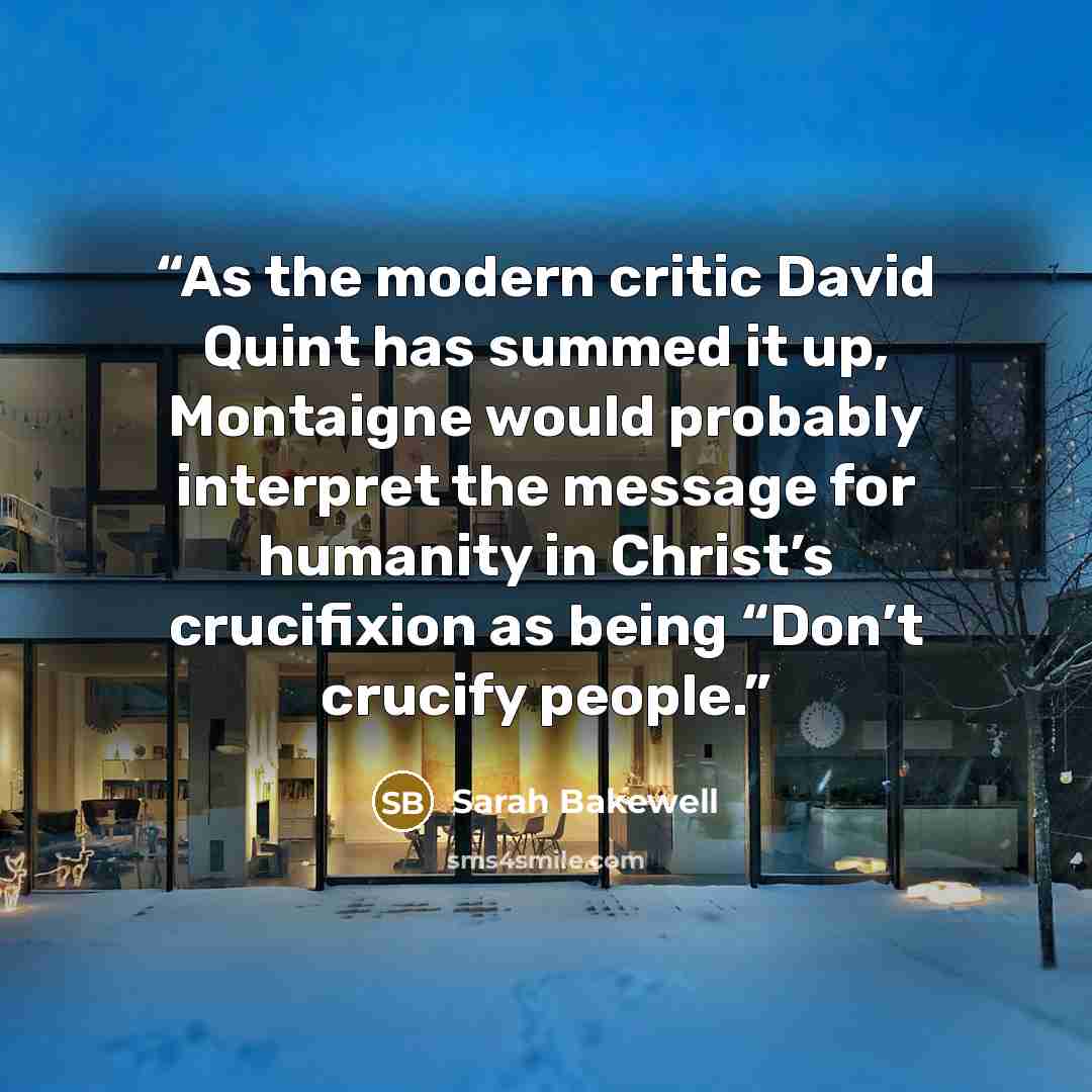 “As the modern critic David Quint has summed it up, Montaigne would probably interpret the message for humanity in Christ’s crucifixion as being “Don’t crucify people.” quote by Sarah Bakewell