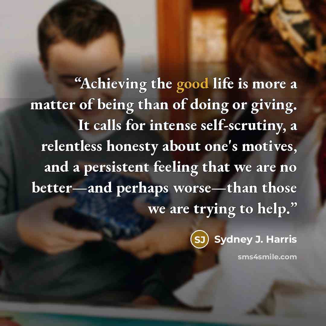 “Achieving the good life is more a matter of being than of doing or giving. It calls for intense self-scrutiny, a relentless honesty about one's motives, and a persistent feeling that we are no better—and perhaps worse—than those we are trying to help.” quote by Sydney J. Harris