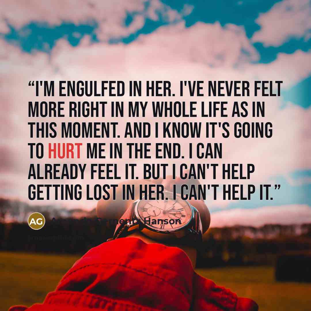 “I'm engulfed in her. I've never felt more right in my whole life as in this moment. And I know it's going to hurt me in the end. I can already feel it. But I can't help getting lost in her. I can't help it.” quote by Amanda Gernentz Hanson
