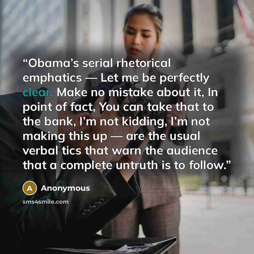 “Obama’s serial rhetorical emphatics — Let me be perfectly clear, Make no mistake about it, In point of fact, You can take that to the bank, I’m not kidding, I’m not making this up — are the usual verbal tics that warn the audience that a complete untruth is to follow.” quote by Anonymous