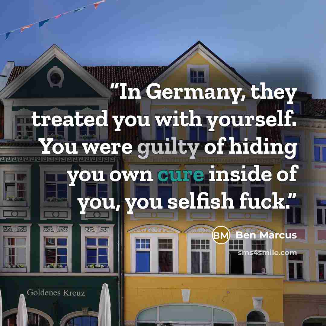 “In Germany, they treated you with yourself. You were guilty of hiding you own cure inside of you, you selfish fuck.” quote by Ben Marcus