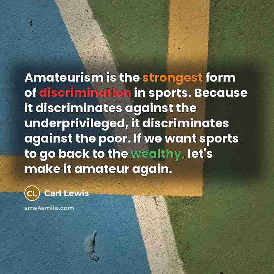 “Amateurism is the strongest form of discrimination in sports. Because it discriminates against the underprivileged, it discriminates against the poor. If we want sports to go back to the wealthy, let's make it amateur again.” quote by Carl Lewis