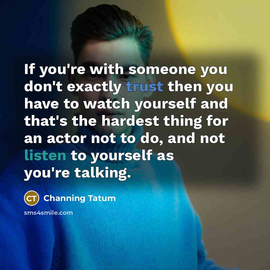 “If you're with someone you don't exactly trust then you have to watch yourself and that's the hardest thing for an actor not to do, and not listen to yourself as you're talking.” quote by Channing Tatum