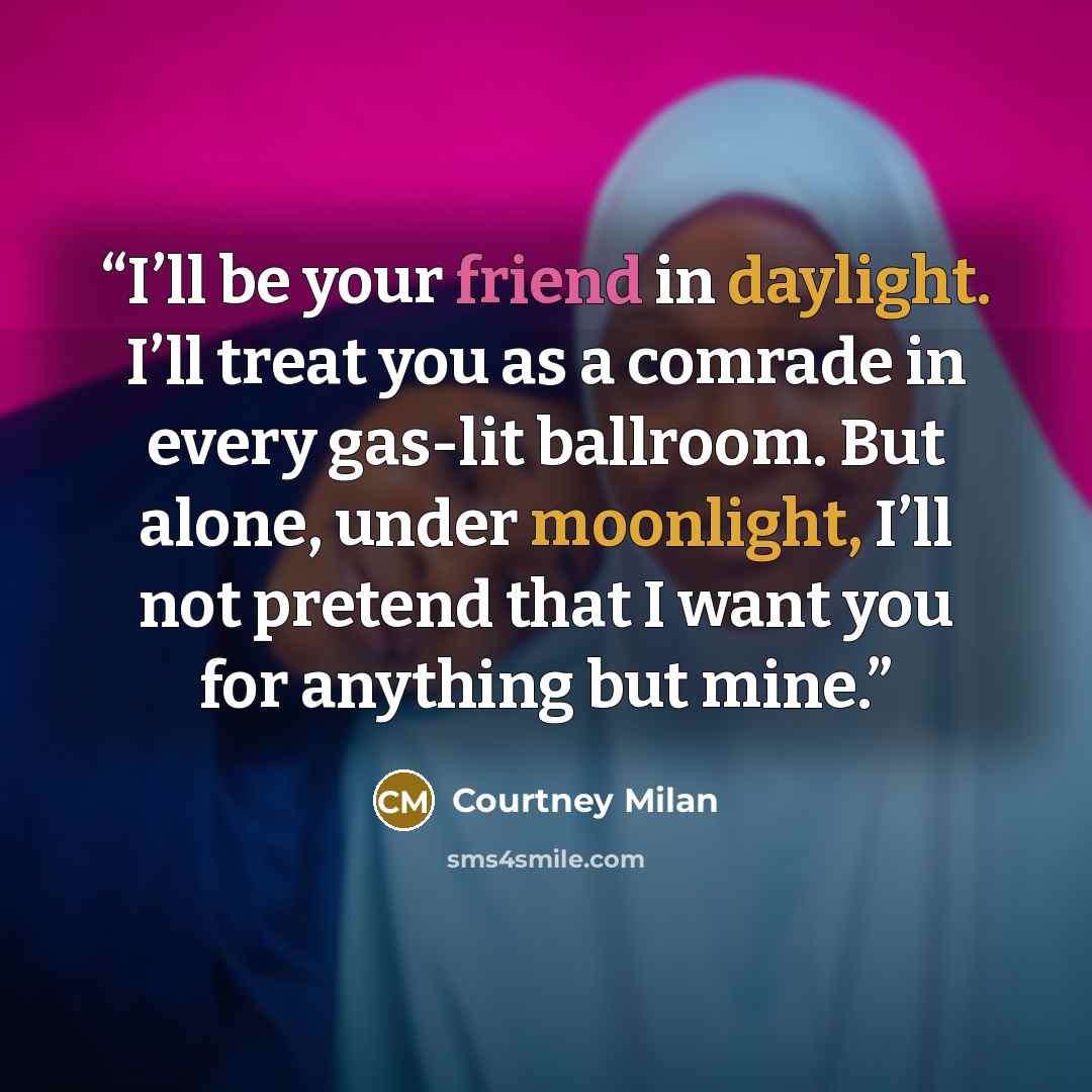 “I’ll be your friend in daylight. I’ll treat you as a comrade in every gas-lit ballroom. But alone, under moonlight, I’ll not pretend that I want you for anything but mine.” quote by Courtney Milan