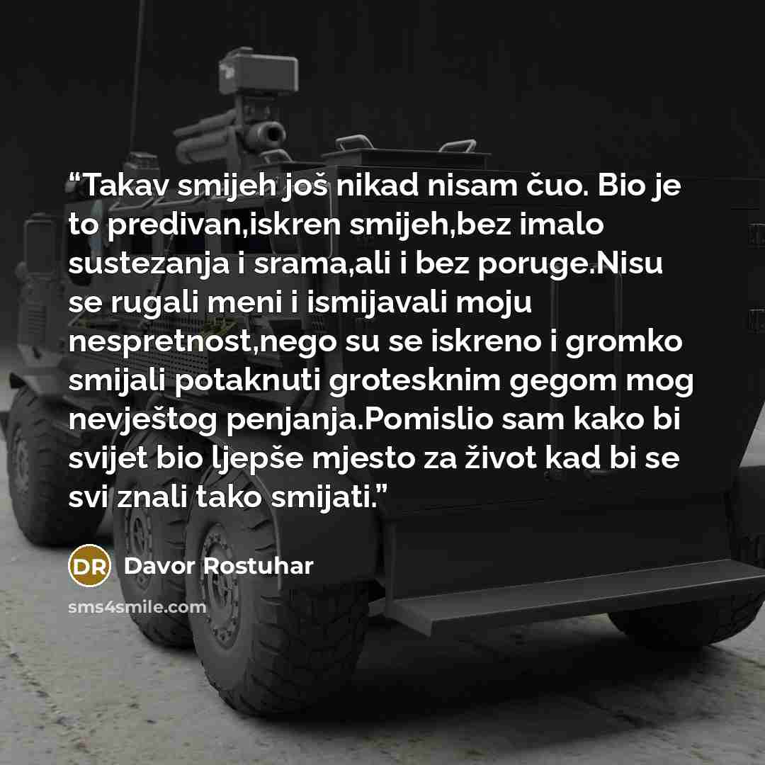 “Takav smijeh još nikad nisam čuo. Bio je to predivan,iskren smijeh,bez imalo sustezanja i srama,ali i bez poruge.Nisu se rugali meni i ismijavali moju nespretnost,nego su se iskreno i gromko smijali potaknuti grotesknim gegom mog nevještog penjanja.Pomislio sam kako bi svijet bio ljepše mjesto za…” quote by Davor Rostuhar