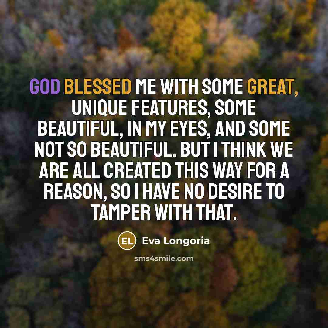 “God blessed me with some great, unique features, some beautiful, in my eyes, and some not so beautiful. But I think we are all created this way for a reason, so I have no desire to tamper with that.” quote by Eva Longoria