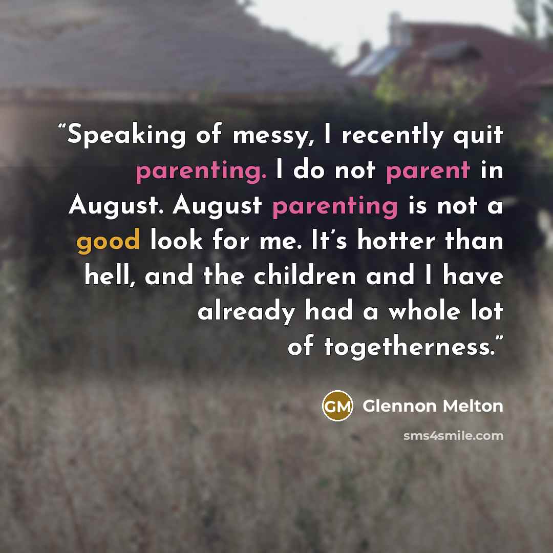 “Speaking of messy, I recently quit parenting. I do not parent in August. August parenting is not a good look for me. It’s hotter than hell, and the children and I have already had a whole lot of togetherness.” quote by Glennon Melton