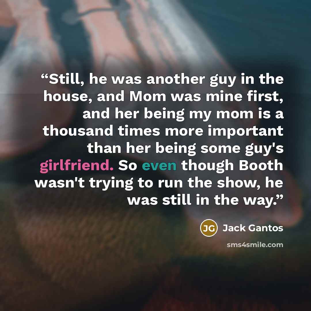 “Still, he was another guy in the house, and Mom was mine first, and her being my mom is a thousand times more important than her being some guy's girlfriend. So even though Booth wasn't trying to run the show, he was still in the way.” quote by Jack Gantos