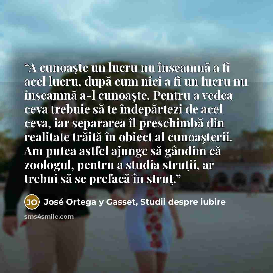 “A cunoaşte un lucru nu înseamnă a fi acel lucru, după cum nici a fi un lucru nu înseamnă a-l cunoaşte. Pentru a vedea ceva trebuie să te îndepărtezi de acel ceva, iar separarea îl preschimbă din realitate trăită în obiect al cunoaşterii. Am putea astfel ajunge să gândim că zoologul, pentru a…” quote by José Ortega y Gasset, Studii despre iubire
