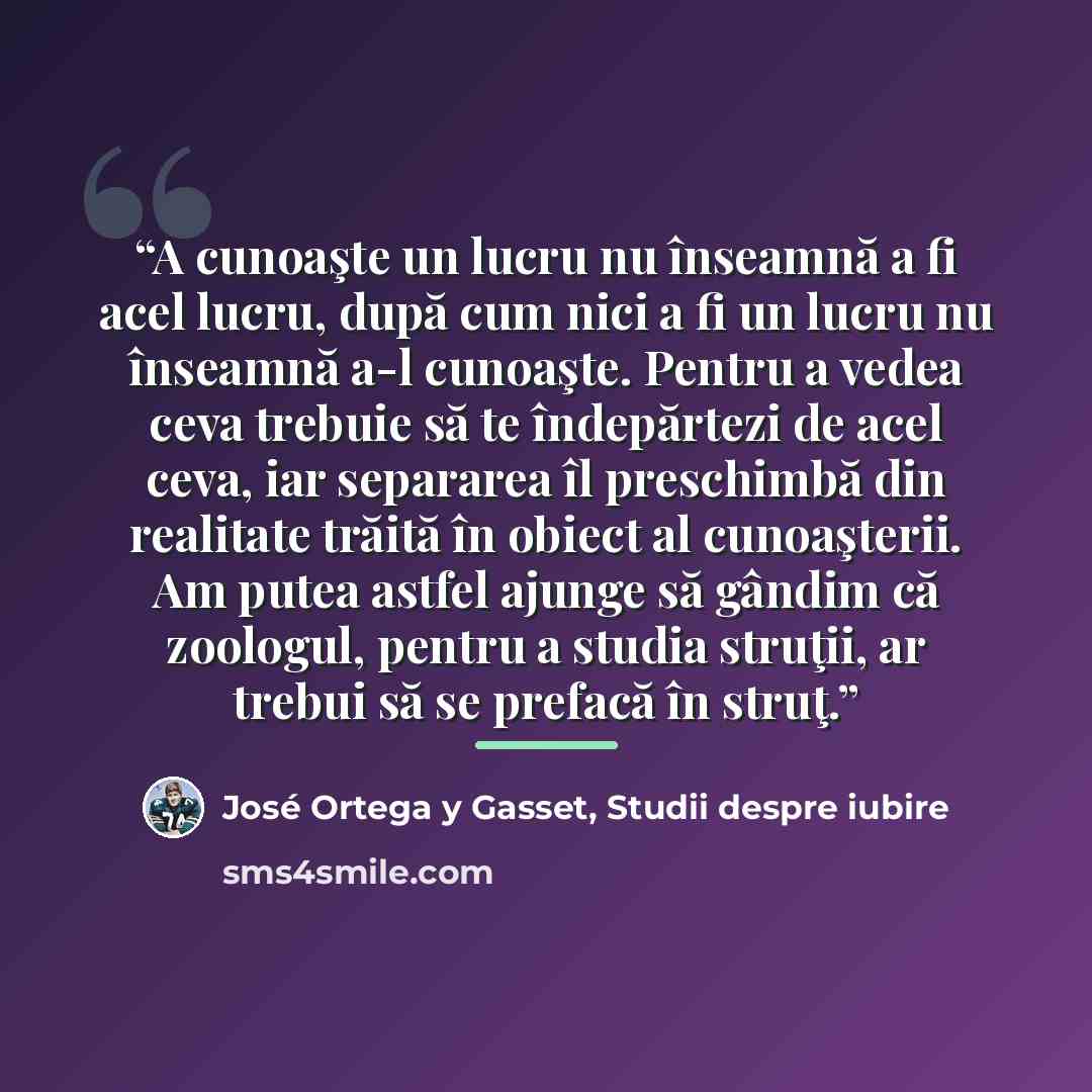 “A cunoaşte un lucru nu înseamnă a fi acel lucru, după cum nici a fi un lucru nu înseamnă a-l cunoaşte. Pentru a vedea ceva trebuie să te îndepărtezi de acel ceva, iar separarea îl preschimbă din realitate trăită în obiect al cunoaşterii. Am putea astfel ajunge să gândim că zoologul, pentru a…” quote by José Ortega y Gasset, Studii despre iubire