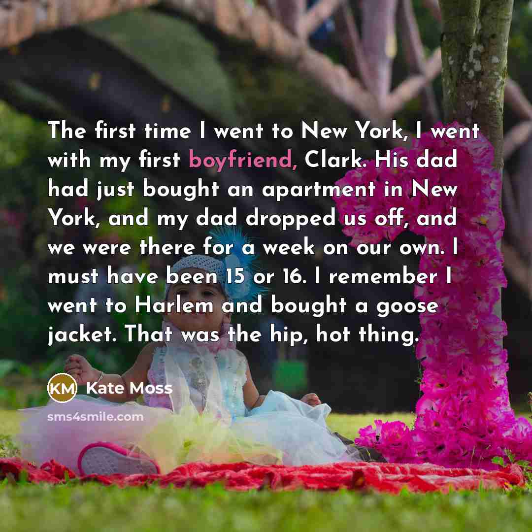 “The first time I went to New York, I went with my first boyfriend, Clark. His dad had just bought an apartment in New York, and my dad dropped us off, and we were there for a week on our own. I must have been 15 or 16. I remember I went to Harlem and bought a goose jacket. That was the hip, hot…” quote by Kate Moss