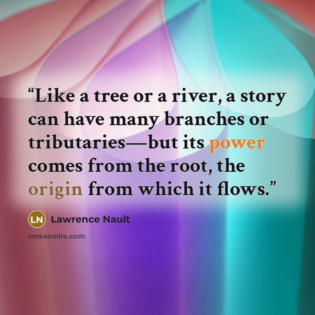 “Like a tree or a river, a story can have many branches or tributaries—but its power comes from the root, the origin from which it flows.” quote by Lawrence Nault