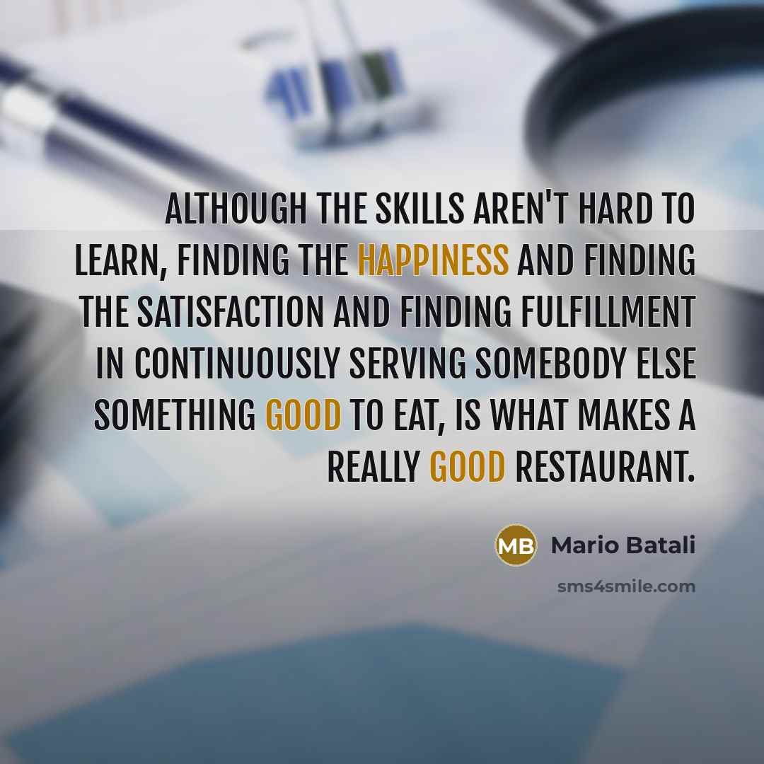 “Although the skills aren't hard to learn, finding the happiness and finding the satisfaction and finding fulfillment in continuously serving somebody else something good to eat, is what makes a really good restaurant.” quote by Mario Batali