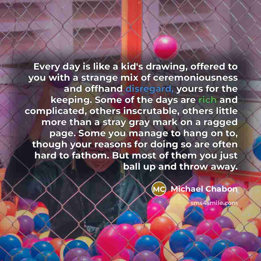 “Every day is like a kid's drawing, offered to you with a strange mix of ceremoniousness and offhand disregard, yours for the keeping. Some of the days are rich and complicated, others inscrutable, others little more than a stray gray mark on a ragged page. Some you manage to hang on to, though…” quote by Michael Chabon