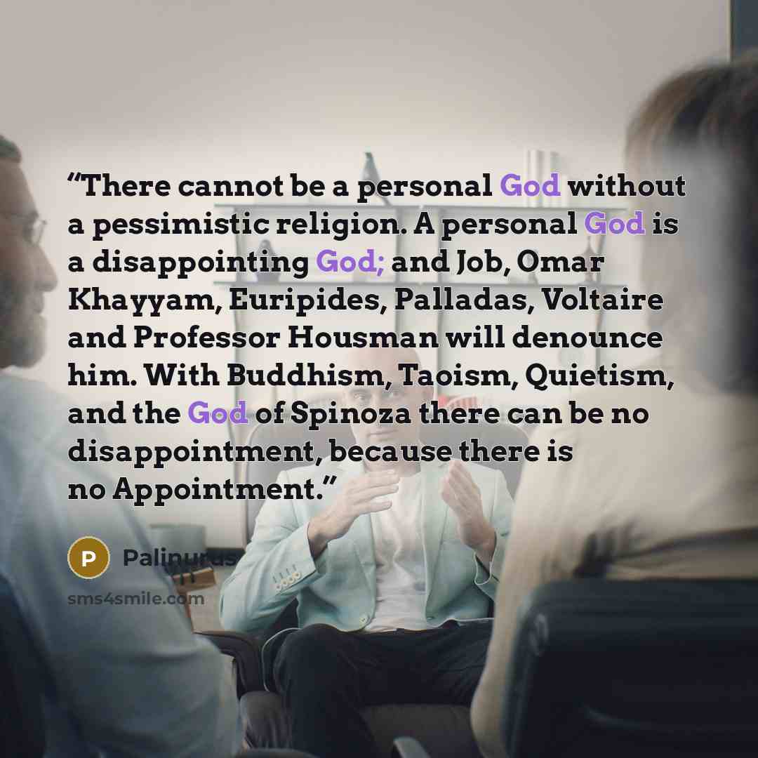 “There cannot be a personal God without a pessimistic religion. A personal God is a disappointing God; and Job, Omar Khayyam, Euripides, Palladas, Voltaire and Professor Housman will denounce him. With Buddhism, Taoism, Quietism, and the God of Spinoza there can be no disappointment, because there…” quote by Palinurus
