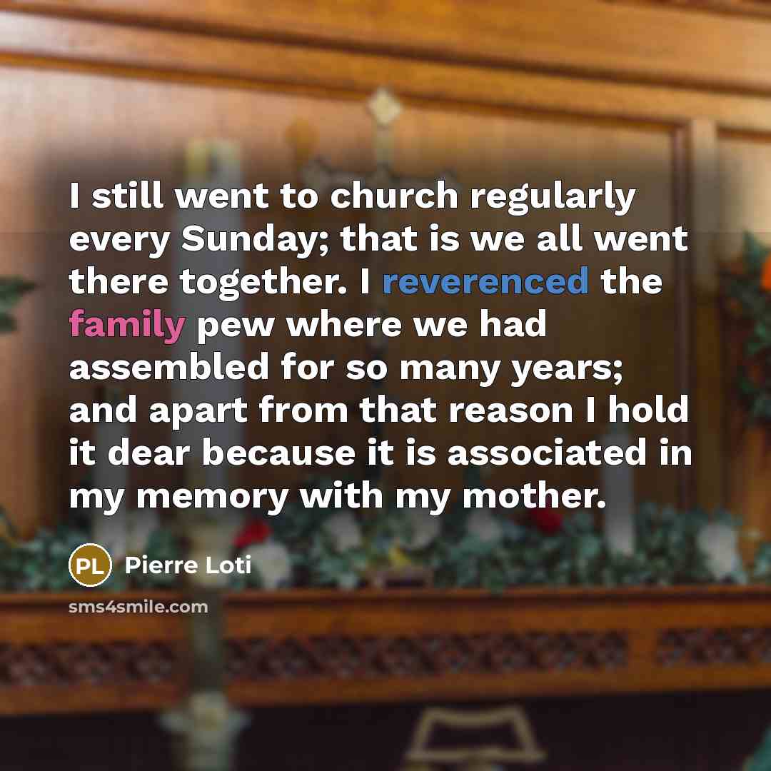 “I still went to church regularly every Sunday; that is we all went there together. I reverenced the family pew where we had assembled for so many years; and apart from that reason I hold it dear because it is associated in my memory with my mother.” quote by Pierre Loti