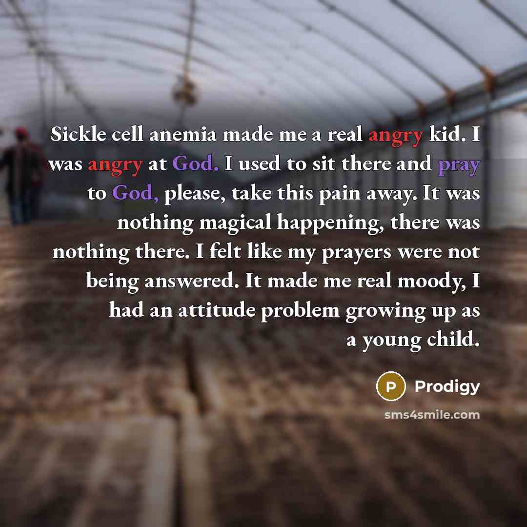 “Sickle cell anemia made me a real angry kid. I was angry at God. I used to sit there and pray to God, please, take this pain away. It was nothing magical happening, there was nothing there. I felt like my prayers were not being answered. It made me real moody, I had an attitude problem growing up…” quote by Prodigy