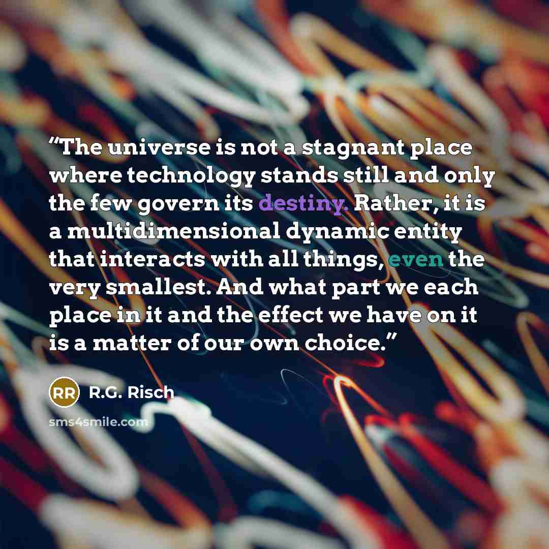 “The universe is not a stagnant place where technology stands still and only the few govern its destiny. Rather, it is a multidimensional dynamic entity that interacts with all things, even the very smallest. And what part we each place in it and the effect we have on it is a matter of our own…” quote by R.G. Risch