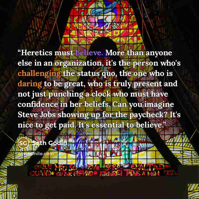 “Heretics must believe. More than anyone else in an organization, it's the person who's challenging the status quo, the one who is daring to be great, who is truly present and not just punching a clock who must have confidence in her beliefs. Can you imagine Steve Jobs showing up for the paycheck?…” quote by Seth Godin