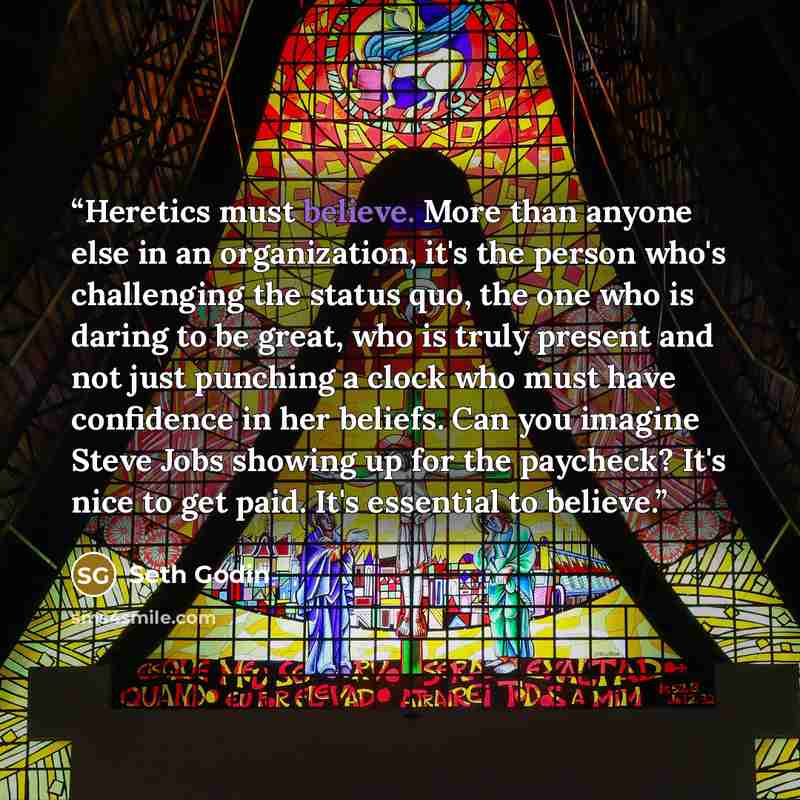 “Heretics must believe. More than anyone else in an organization, it's the person who's challenging the status quo, the one who is daring to be great, who is truly present and not just punching a clock who must have confidence in her beliefs. Can you imagine Steve Jobs showing up for the paycheck?…” quote by Seth Godin