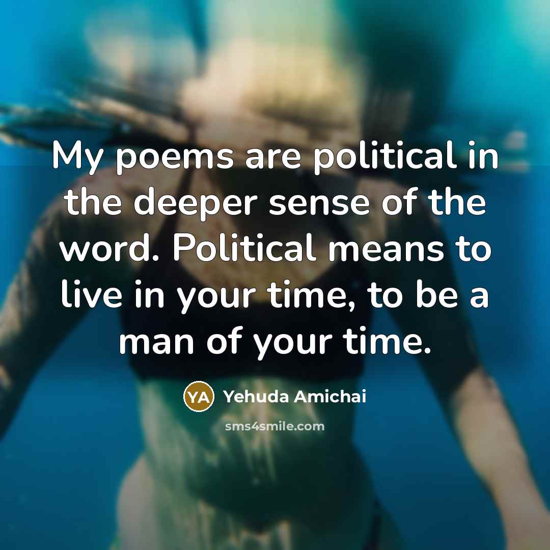 “My poems are political in the deeper sense of the…” quote by Yehuda Amichai