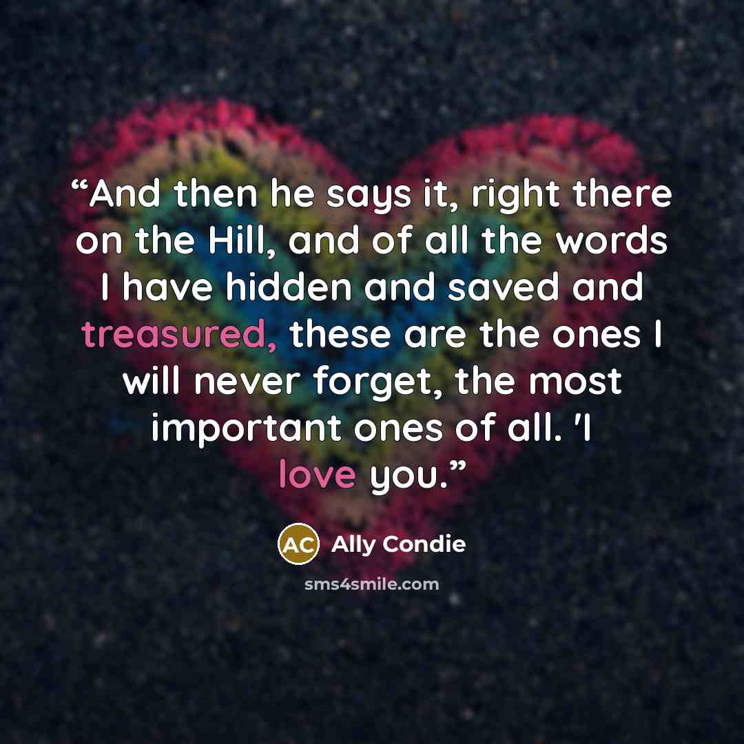 “And then he says it, right there on the Hill, and of all the words I have hidden and saved and treasured, these are the ones I will never forget, the most important ones of all. 'I love you.” quote by Ally Condie