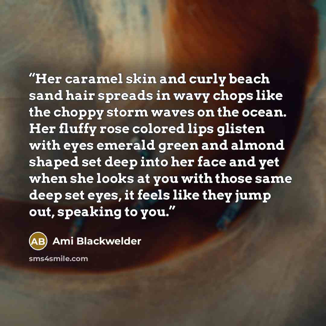 “Her caramel skin and curly beach sand hair spreads in wavy chops like the choppy storm waves on the ocean. Her fluffy rose colored lips glisten with eyes emerald green and almond shaped set deep into her face and yet when she looks at you with those same deep set eyes, it feels like they jump out…” quote by Ami Blackwelder