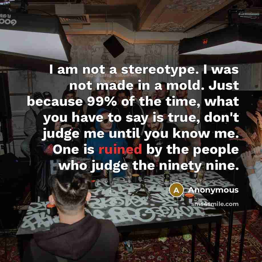 “I am not a stereotype. I was not made in a mold. Just because 99% of the time, what you have to say is true, don't judge me until you know me. One is ruined by the people who judge the ninety nine.” quote by Anonymous