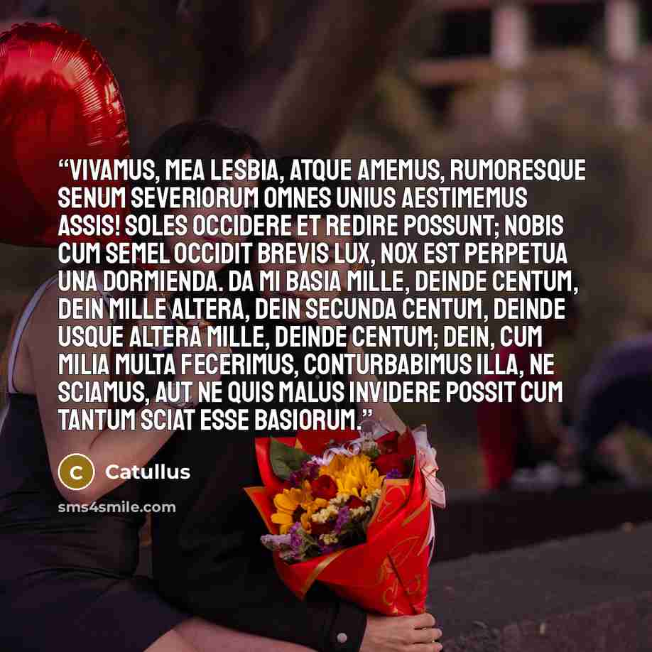 “Vivamus, mea Lesbia, atque amemus, rumoresque senum severiorum omnes unius aestimemus assis! soles occidere et redire possunt; nobis cum semel occidit brevis lux, nox est perpetua una dormienda. da mi basia mille, deinde centum, dein mille altera, dein secunda centum, deinde usque altera mille…” quote by Catullus
