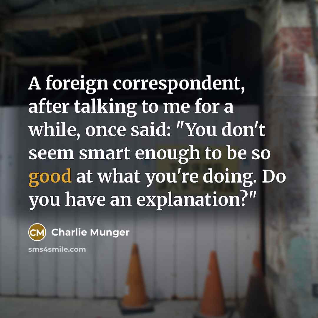 “A foreign correspondent, after talking to me for a while, once said: "You don't seem smart enough to be so good at what you're doing. Do you have an explanation?"” quote by Charlie Munger