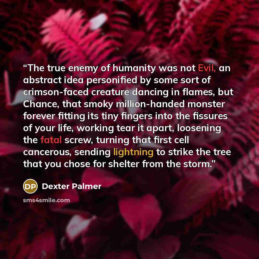 “The true enemy of humanity was not Evil, an abstract idea personified by some sort of crimson-faced creature dancing in flames, but Chance, that smoky million-handed monster forever fitting its tiny fingers into the fissures of your life, working tear it apart, loosening the fatal screw, turning…” quote by Dexter Palmer