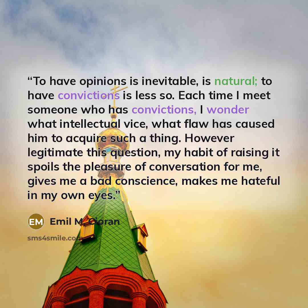 “To have opinions is inevitable, is natural; to have convictions is less so. Each time I meet someone who has convictions, I wonder what intellectual vice, what flaw has caused him to acquire such a thing. However legitimate this question, my habit of raising it spoils the pleasure of conversation…” quote by Emil M. Cioran