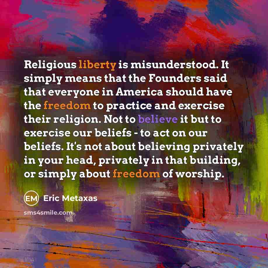 “Religious liberty is misunderstood. It simply means that the Founders said that everyone in America should have the freedom to practice and exercise their religion. Not to believe it but to exercise our beliefs - to act on our beliefs. It's not about believing privately in your head, privately in…” quote by Eric Metaxas