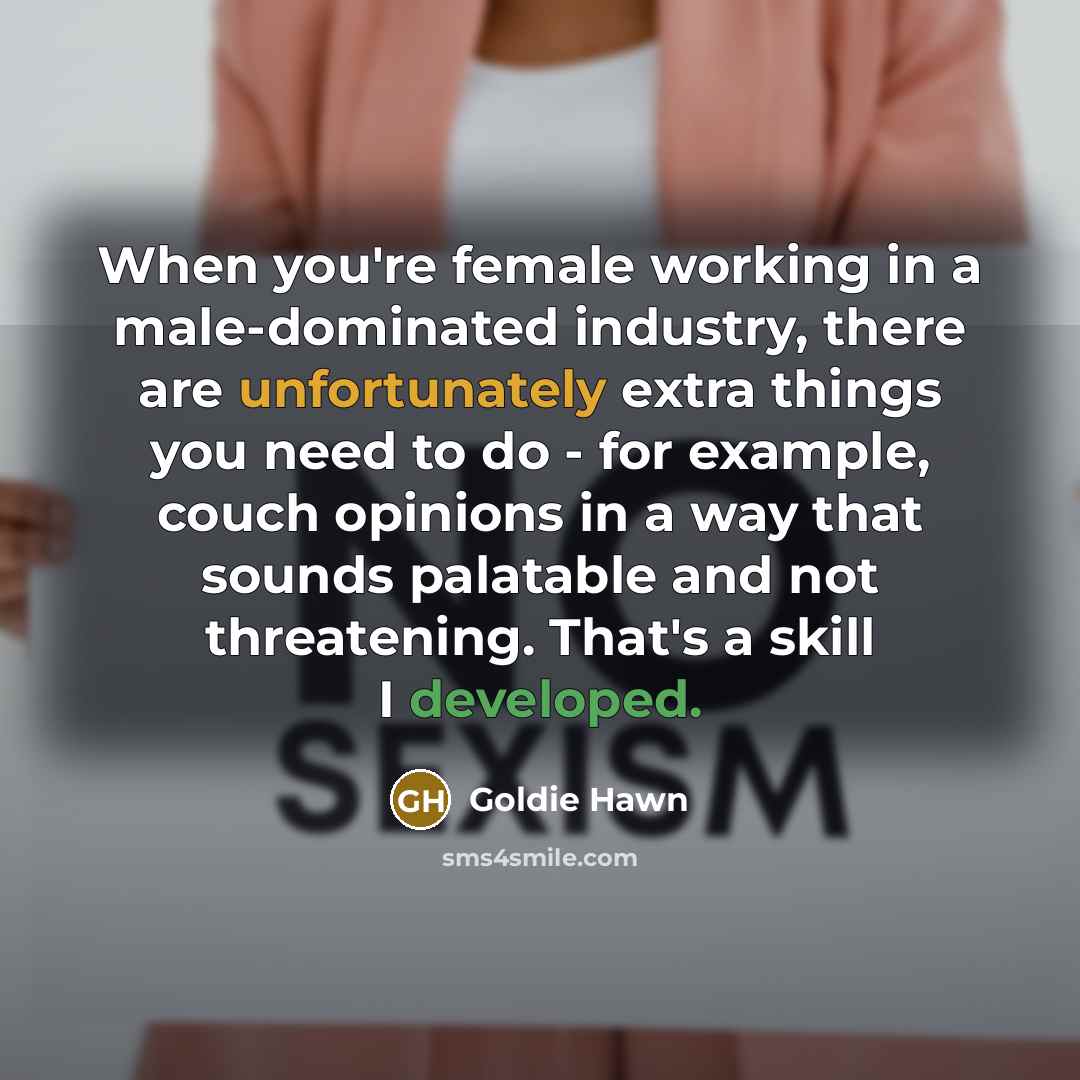 “When you're female working in a male-dominated industry, there are unfortunately extra things you need to do - for example, couch opinions in a way that sounds palatable and not threatening. That's a skill I developed.” quote by Goldie Hawn