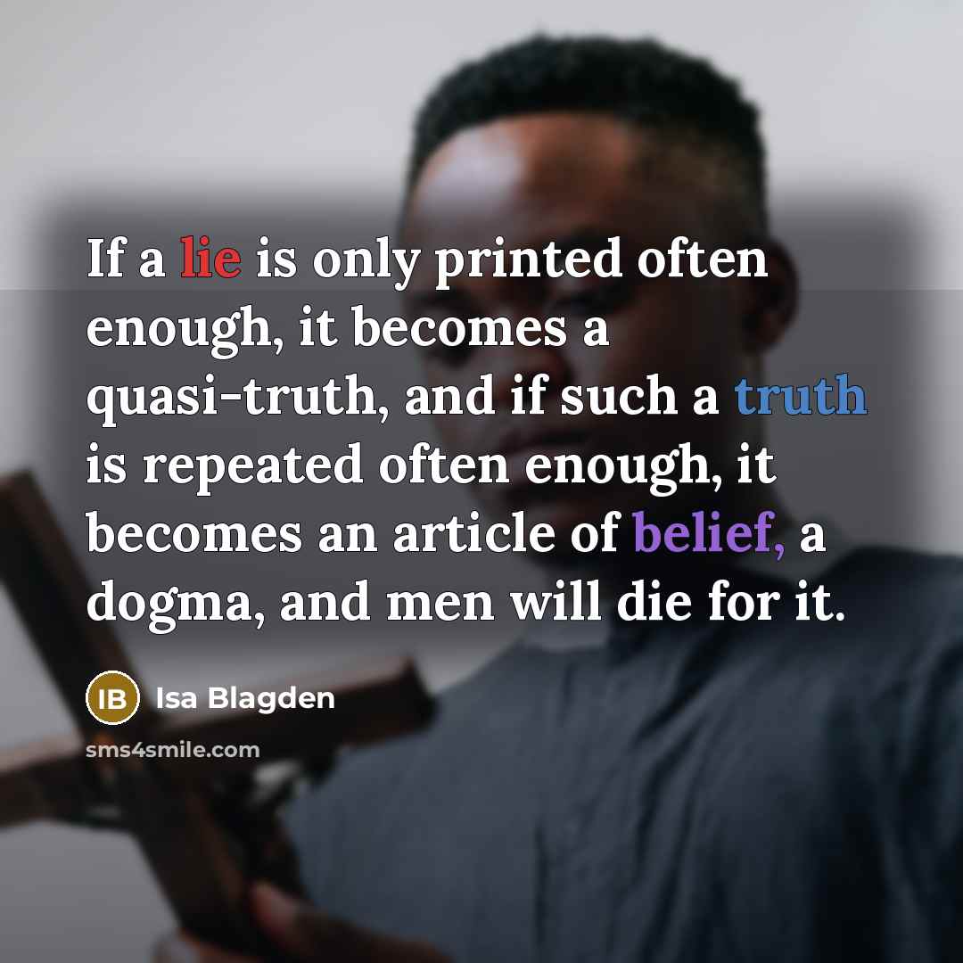 “If a lie is only printed often enough, it becomes a quasi-truth, and if such a truth is repeated often enough, it becomes an article of belief, a dogma, and men will die for it.” quote by Isa Blagden