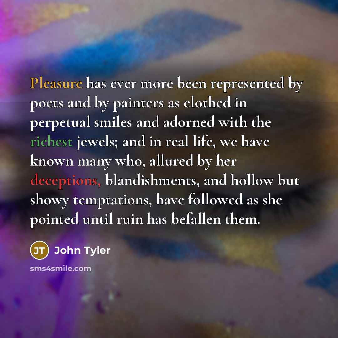 “Pleasure has ever more been represented by poets and by painters as clothed in perpetual smiles and adorned with the richest jewels; and in real life, we have known many who, allured by her deceptions, blandishments, and hollow but showy temptations, have followed as she pointed until ruin has…” quote by John Tyler