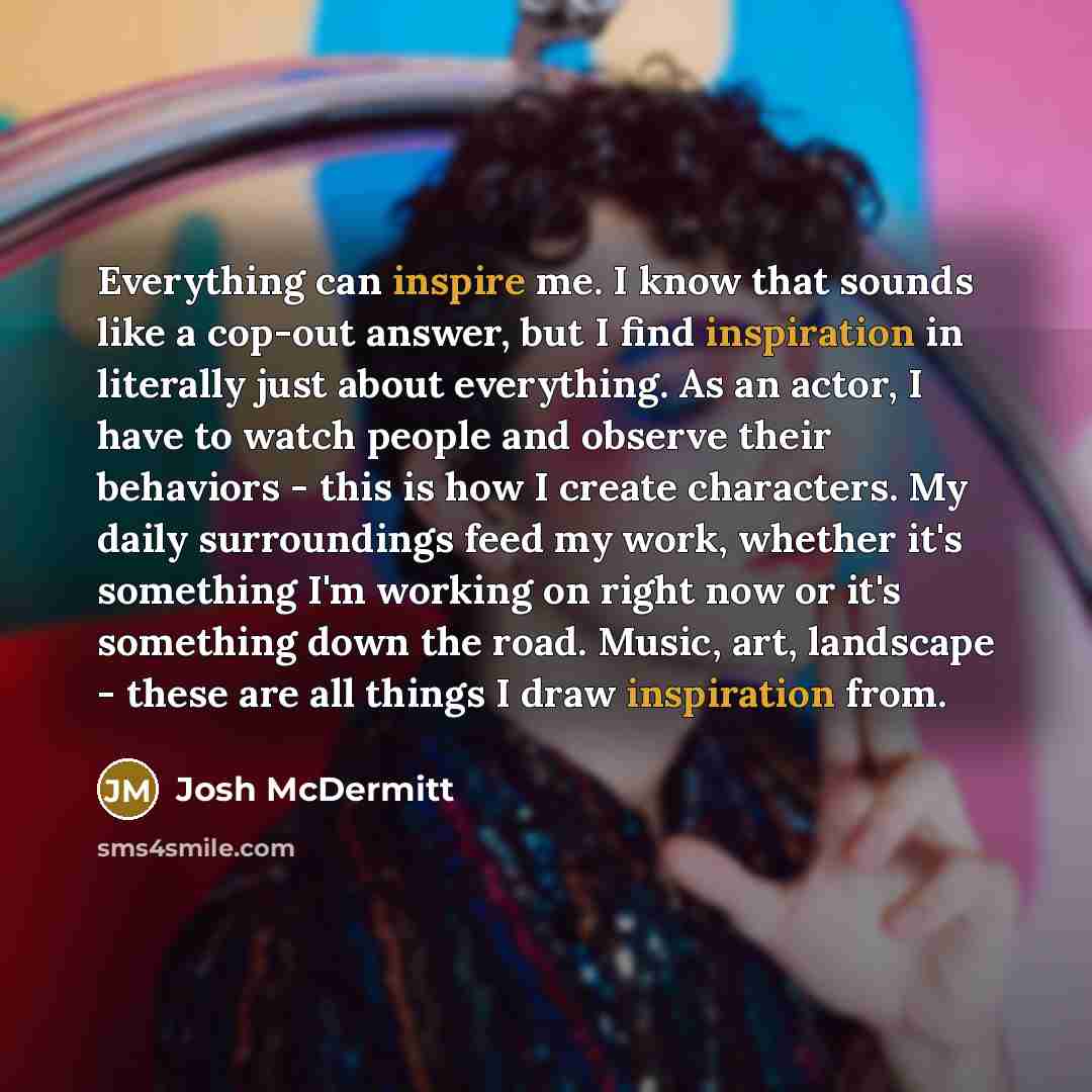 “Everything can inspire me. I know that sounds like a cop-out answer, but I find inspiration in literally just about everything. As an actor, I have to watch people and observe their behaviors - this is how I create characters. My daily surroundings feed my work, whether it's something I'm working…” quote by Josh McDermitt