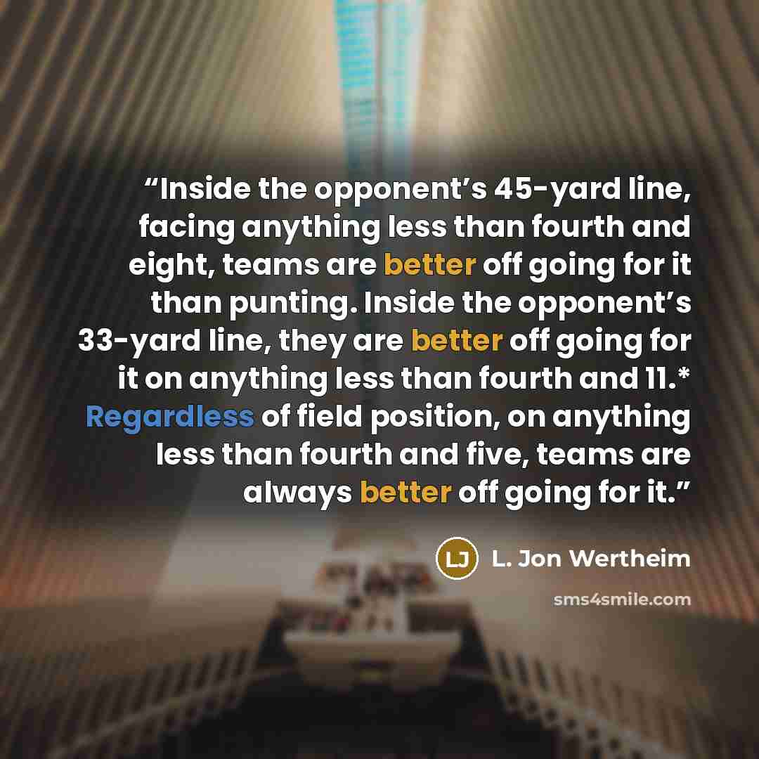 “Inside the opponent’s 45-yard line, facing anything less than fourth and eight, teams are better off going for it than punting. Inside the opponent’s 33-yard line, they are better off going for it on anything less than fourth and 11.* Regardless of field position, on anything less than fourth and…” quote by L. Jon Wertheim