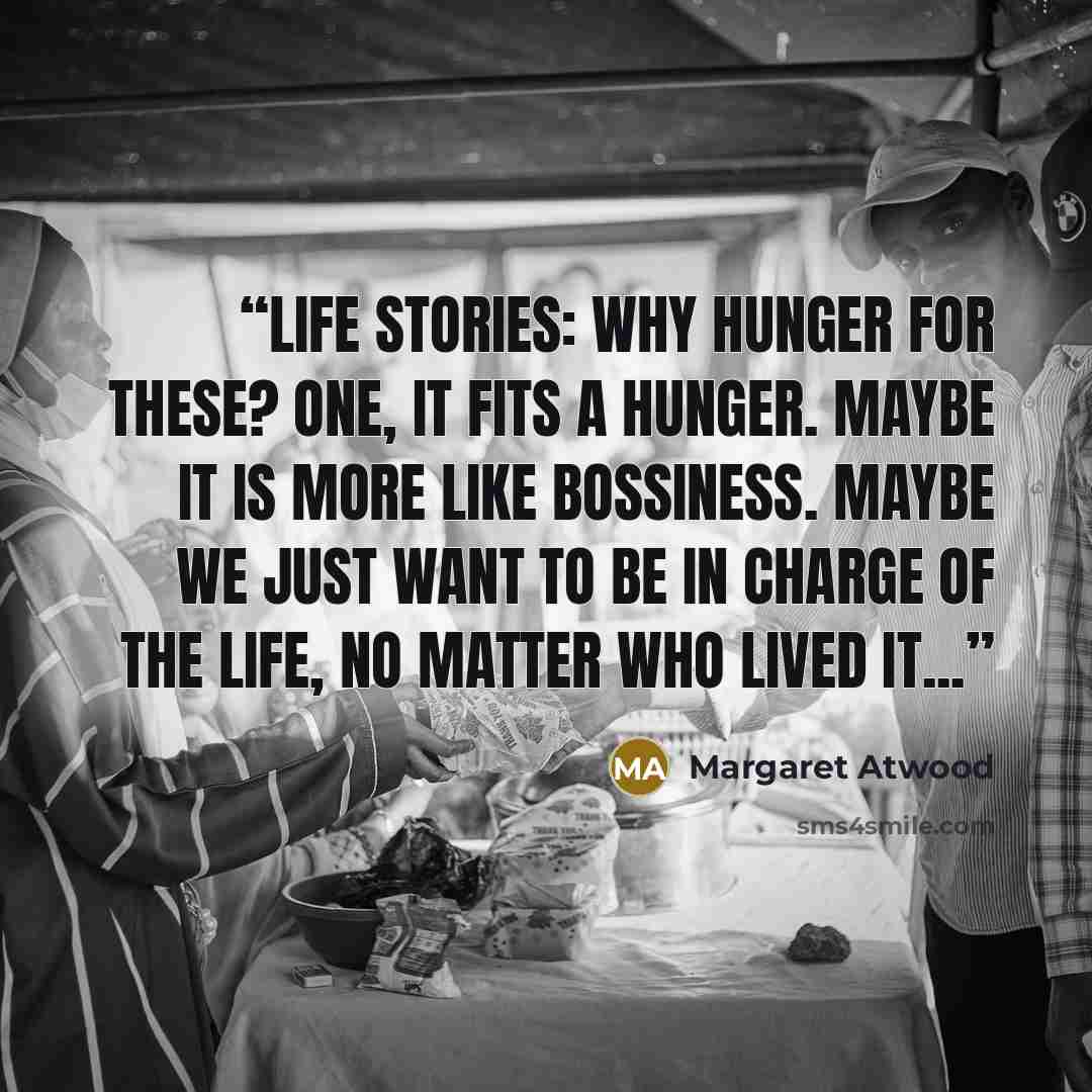 “Life Stories: Why hunger for these? One, it fits a hunger. Maybe it is more like bossiness. Maybe we just want to be in charge of the life, no matter who lived it...” quote by Margaret Atwood