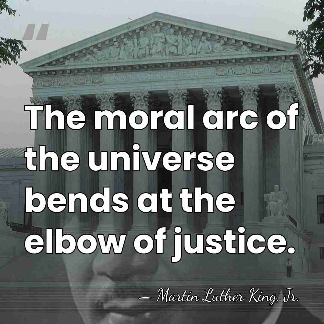 The moral arc of the universe bends at the elbow of justice. - Martin Luther King, Jr.