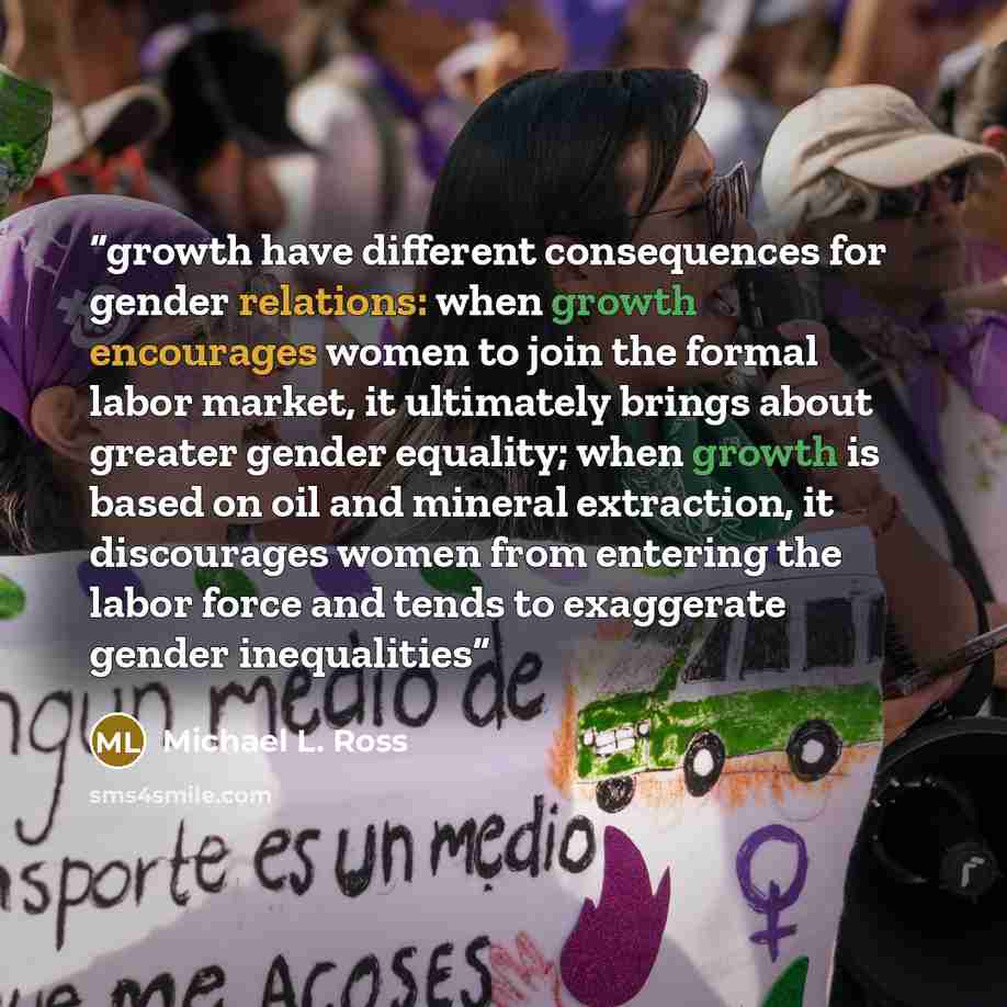 “growth have different consequences for gender relations: when growth encourages women to join the formal labor market, it ultimately brings about greater gender equality; when growth is based on oil and mineral extraction, it discourages women from entering the labor force and tends to exaggerate…” quote by Michael L. Ross