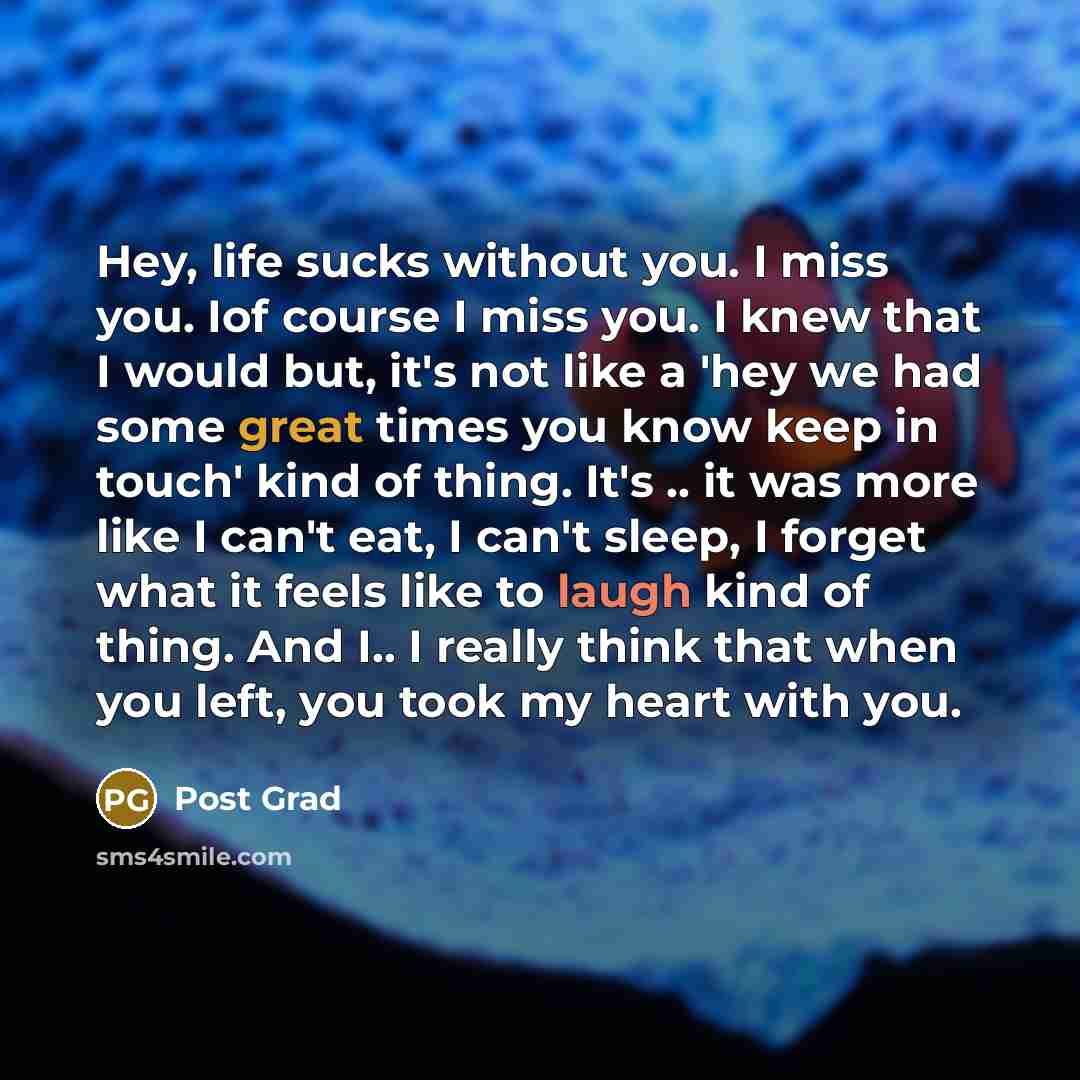 “Hey, life sucks without you. I miss you. Iof course I miss you. I knew that I would but, it's not like a 'hey we had some great times you know keep in touch' kind of thing. It's .. it was more like I can't eat, I can't sleep, I forget what it feels like to laugh kind of thing. And I.. I really…” quote by Post Grad