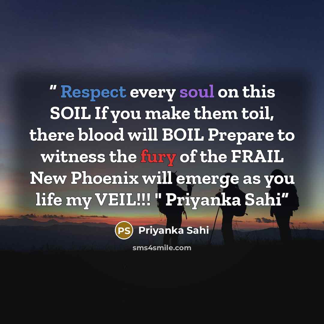 “Respect every soul on this SOIL If you make them toil, there blood will BOIL Prepare to witness the fury of the FRAIL New Phoenix will emerge as you life my VEIL!!! " Priyanka Sahi” quote by Priyanka Sahi
