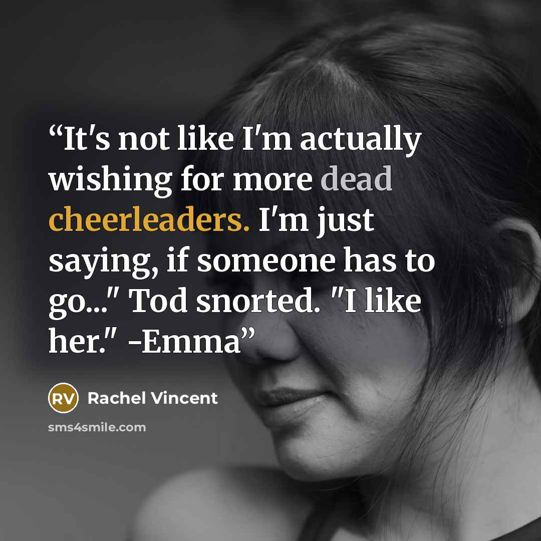 “It's not like I'm actually wishing for more dead cheerleaders. I'm just saying, if someone has to go..." Tod snorted. "I like her." -Emma” quote by Rachel Vincent