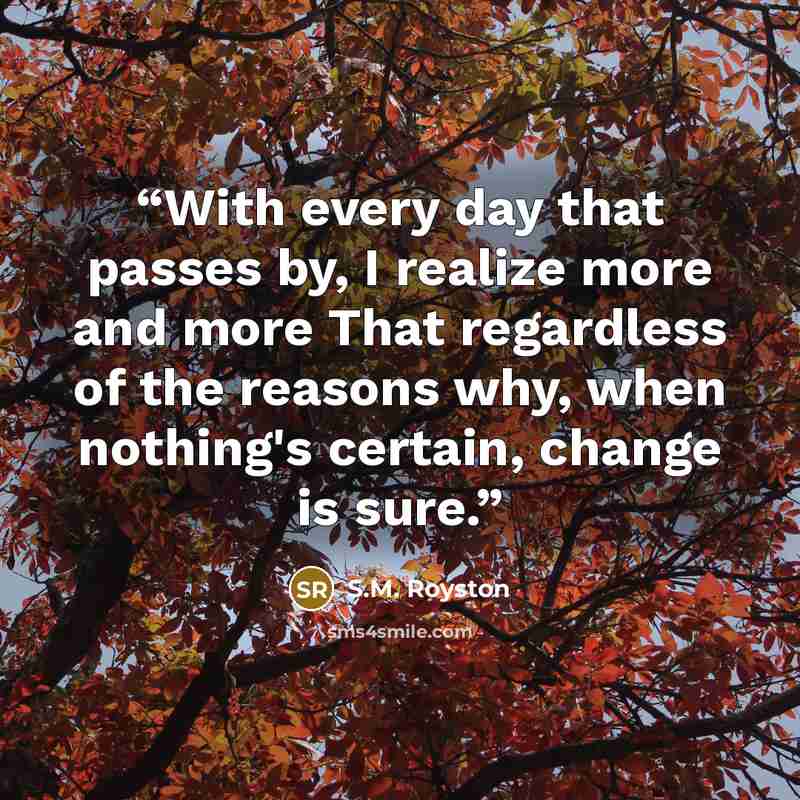 “With every day that passes by, I realize more and more That regardless of the reasons why, when nothing's certain, change is sure.” quote by S.M. Royston