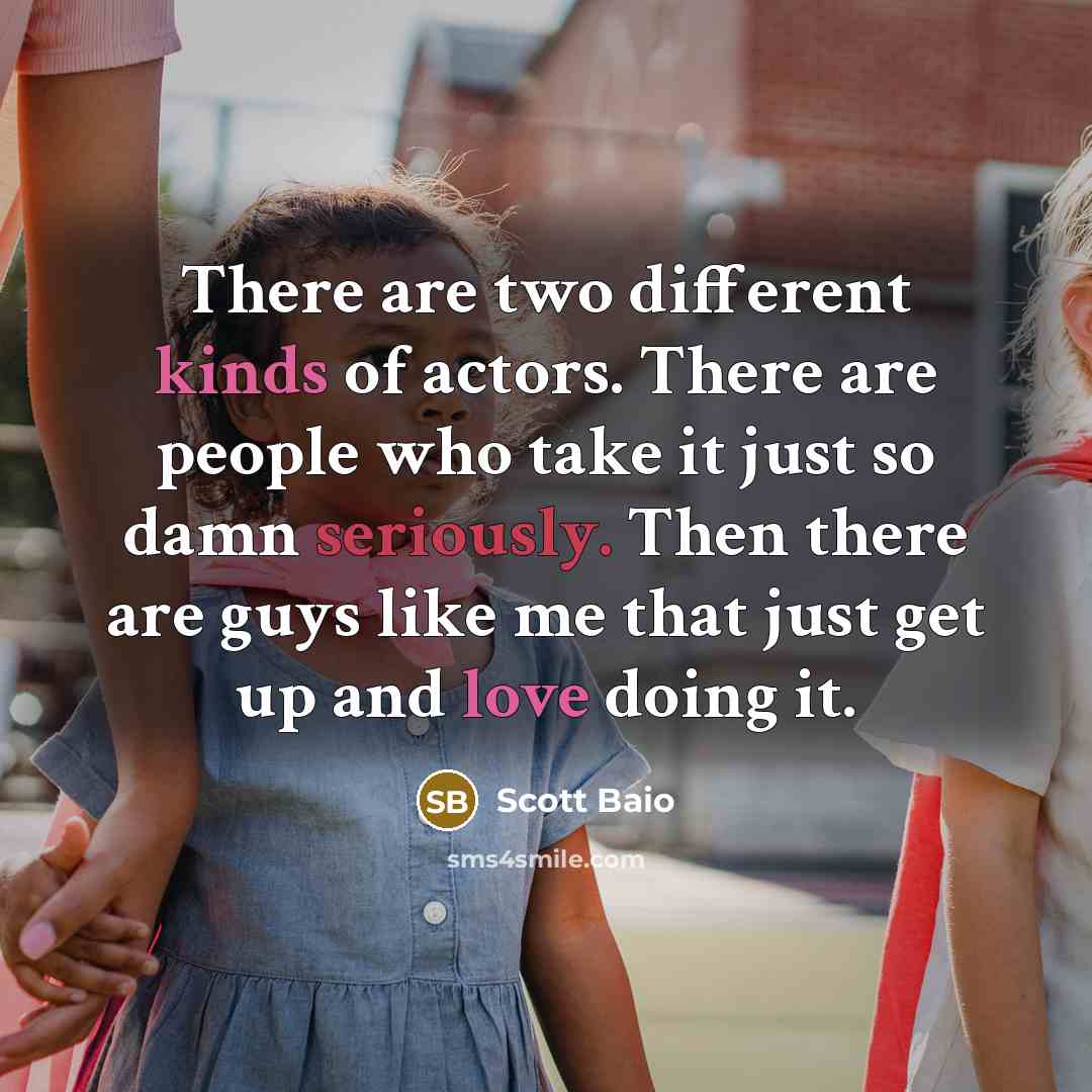 “There are two different kinds of actors. There are people who take it just so damn seriously. Then there are guys like me that just get up and love doing it.” quote by Scott Baio