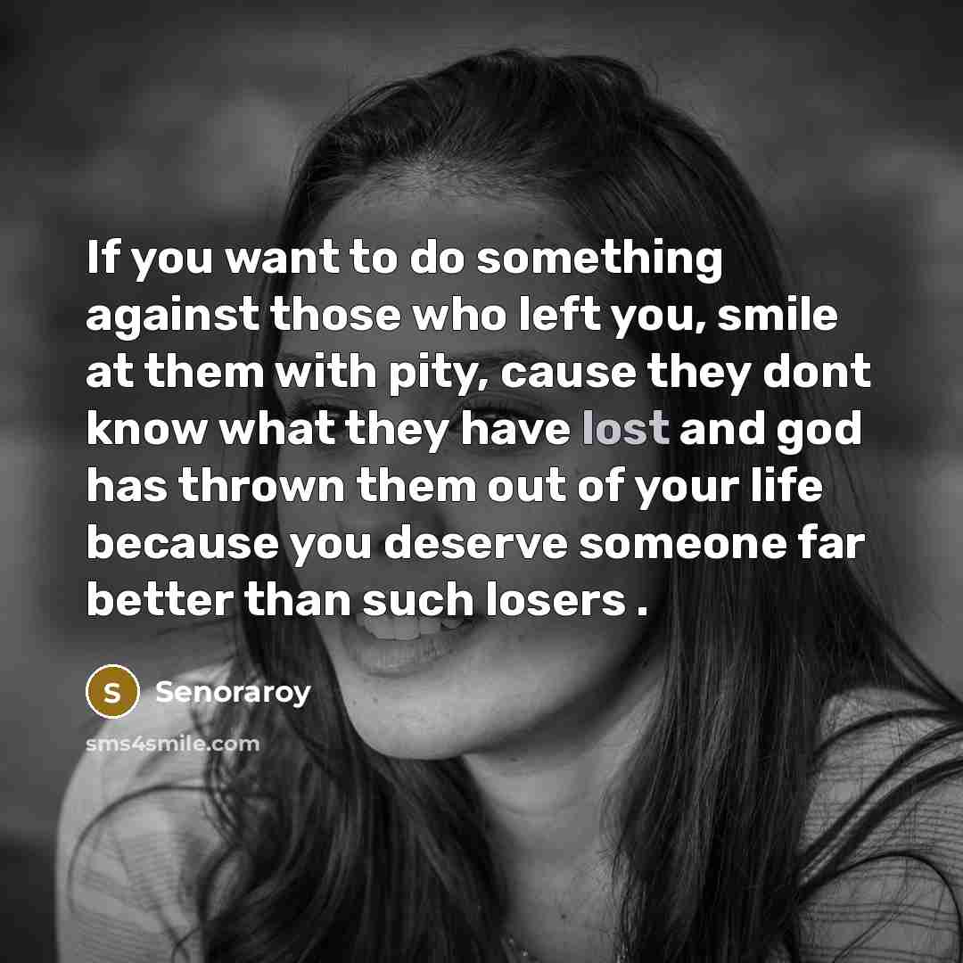 “If you want to do something against those who left you, smile at them with pity, cause they dont know what they have lost and god has thrown them out of your life because you deserve someone far better than such losers .” quote by Senoraroy