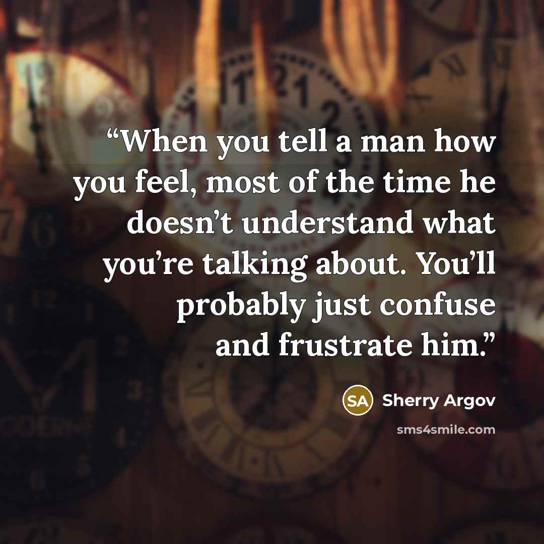 “When you tell a man how you feel, most of the time he doesn’t understand what you’re talking about. You’ll probably just confuse and frustrate him.” quote by Sherry Argov