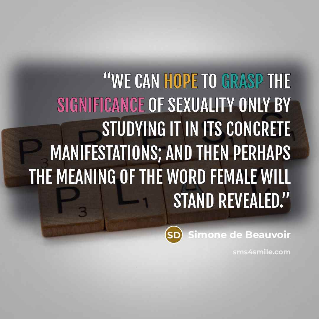 “We can hope to grasp the significance of sexuality only by studying it in its concrete manifestations; and then perhaps the meaning of the word female will stand revealed.” quote by Simone de Beauvoir